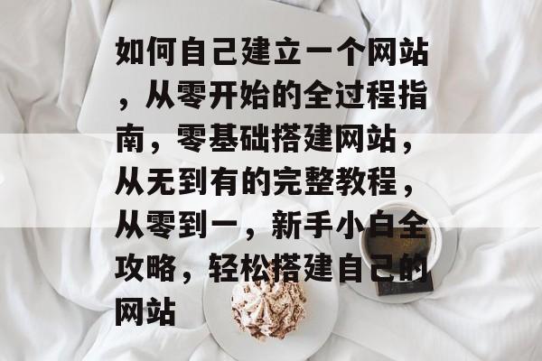 如何自己建立一个网站，从零开始的全过程指南，零基础搭建网站，从无到有的完整教程，从零到一，新手小白全攻略，轻松搭建自己的网站