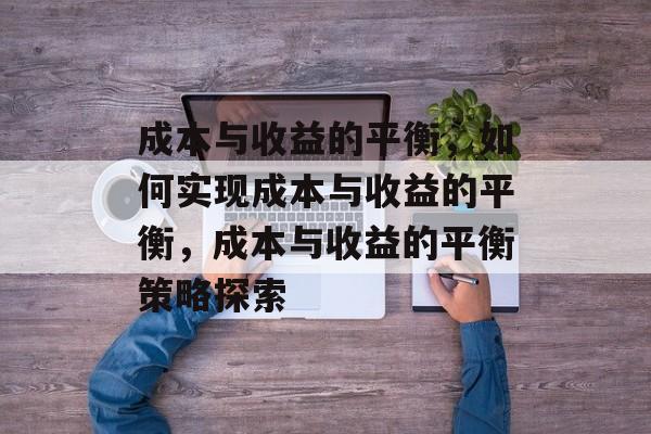 成本与收益的平衡，如何实现成本与收益的平衡，成本与收益的平衡策略探索