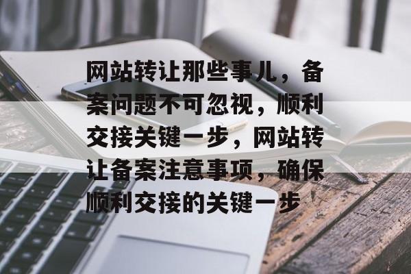 网站转让那些事儿，备案问题不可忽视，顺利交接关键一步，网站转让备案注意事项，确保顺利交接的关键一步