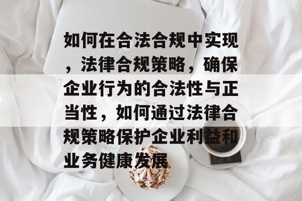 如何在合法合规中实现，法律合规策略，确保企业行为的合法性与正当性，如何通过法律合规策略保护企业利益和业务健康发展