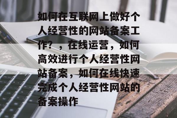 如何在互联网上做好个人经营性的网站备案工作？，在线运营，如何高效进行个人经营性网站备案，如何在线快速完成个人经营性网站的备案操作