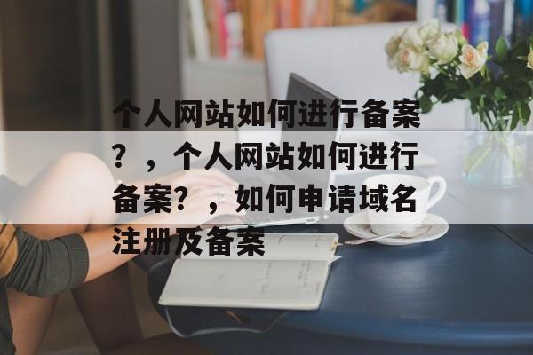 个人网站如何进行备案？，个人网站如何进行备案？，如何申请域名注册及备案