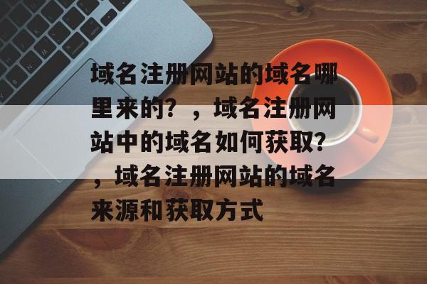 域名注册网站的域名哪里来的？，域名注册网站中的域名如何获取？，域名注册网站的域名来源和获取方式