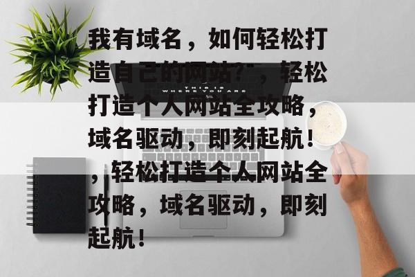 我有域名，如何轻松打造自己的网站？，轻松打造个人网站全攻略，域名驱动，即刻起航！，轻松打造个人网站全攻略，域名驱动，即刻起航！