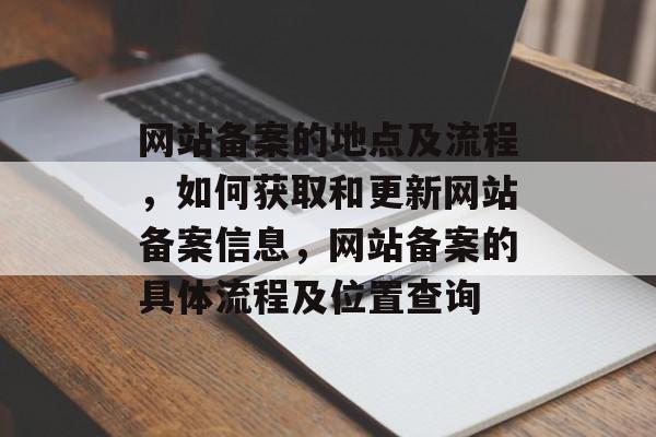 网站备案的地点及流程，如何获取和更新网站备案信息，网站备案的具体流程及位置查询