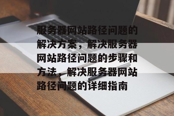 服务器网站路径问题的解决方案，解决服务器网站路径问题的步骤和方法，解决服务器网站路径问题的详细指南