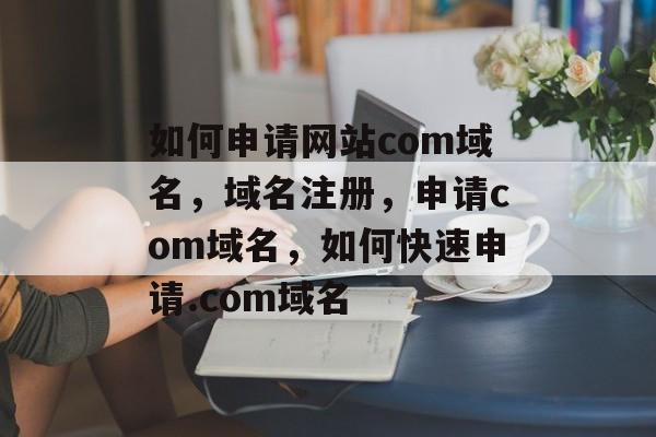 如何申请网站com域名，域名注册，申请com域名，如何快速申请.com域名