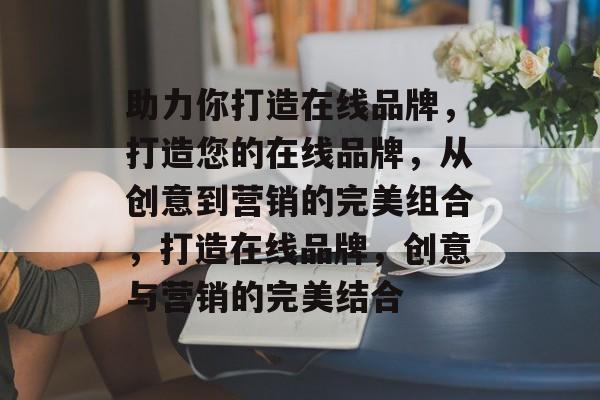 助力你打造在线品牌，打造您的在线品牌，从创意到营销的完美组合，打造在线品牌，创意与营销的完美结合