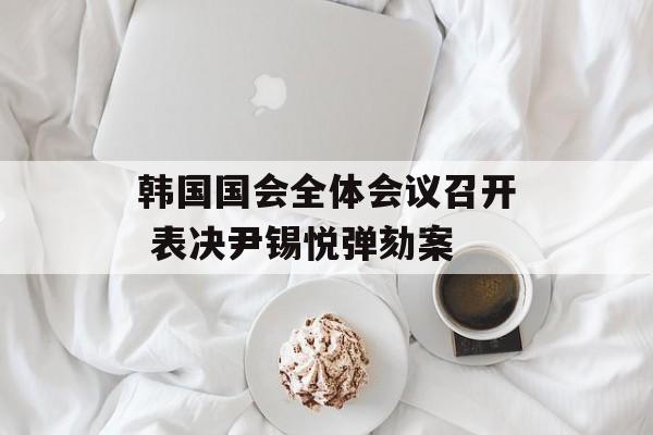 韩国国会全体会议召开 表决尹锡悦弹劾案