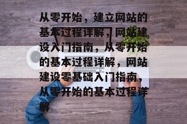 从零开始，建立网站的基本过程详解，网站建设入门指南，从零开始的基本过程详解，网站建设零基础入门指南，从零开始的基本过程详解
