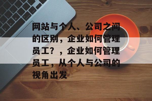 网站与个人、公司之间的区别，企业如何管理员工？，企业如何管理员工，从个人与公司的视角出发
