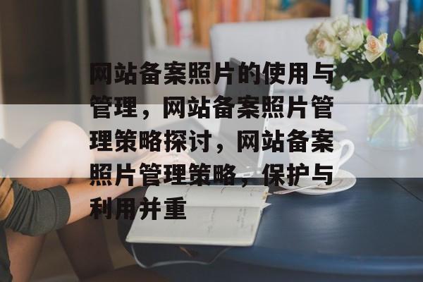 网站备案照片的使用与管理，网站备案照片管理策略探讨，网站备案照片管理策略，保护与利用并重