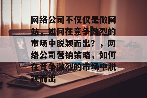 网络公司不仅仅是做网站，如何在竞争激烈的市场中脱颖而出？，网络公司营销策略，如何在竞争激烈的市场中脱颖而出