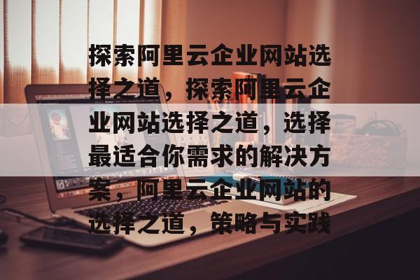 探索阿里云企业网站选择之道，探索阿里云企业网站选择之道，选择最适合你需求的解决方案，阿里云企业网站的选择之道，策略与实践