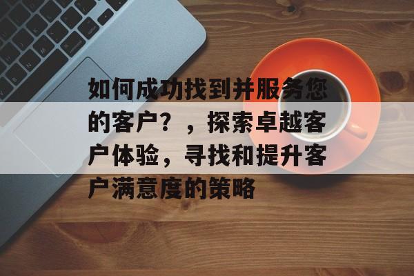 如何成功找到并服务您的客户？，探索卓越客户体验，寻找和提升客户满意度的策略