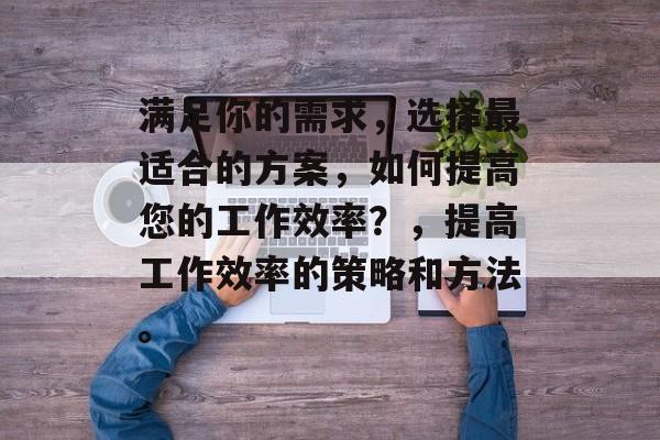 满足你的需求，选择最适合的方案，如何提高您的工作效率？，提高工作效率的策略和方法。