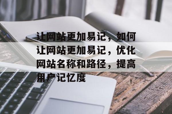让网站更加易记，如何让网站更加易记，优化网站名称和路径，提高用户记忆度