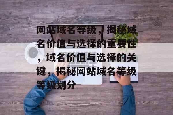 网站域名等级，揭秘域名价值与选择的重要性，域名价值与选择的关键，揭秘网站域名等级等级划分