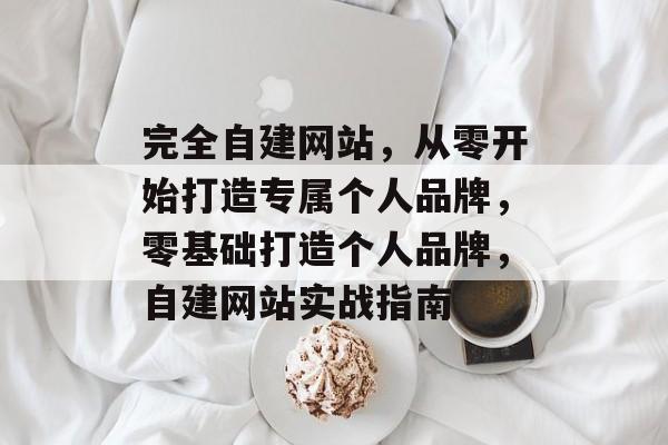 完全自建网站，从零开始打造专属个人品牌，零基础打造个人品牌，自建网站实战指南
