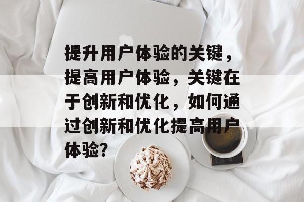 提升用户体验的关键，提高用户体验，关键在于创新和优化，如何通过创新和优化提高用户体验？