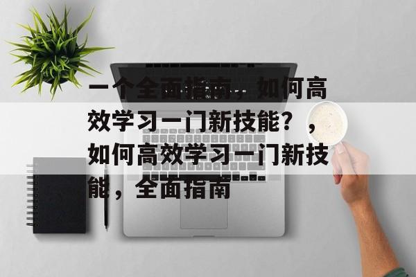 一个全面指南，如何高效学习一门新技能？，如何高效学习一门新技能，全面指南