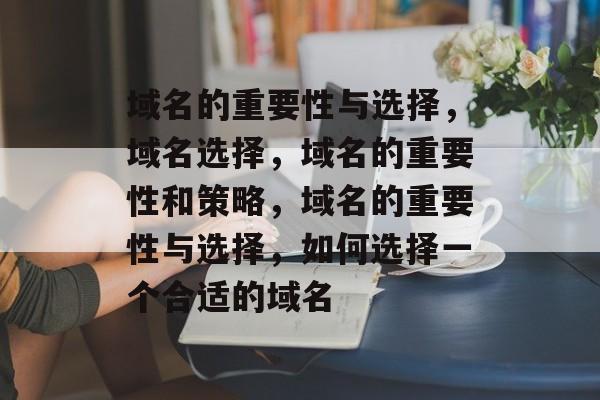域名的重要性与选择，域名选择，域名的重要性和策略，域名的重要性与选择，如何选择一个合适的域名