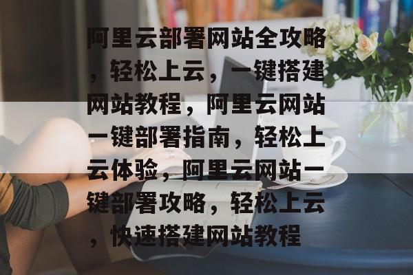 阿里云部署网站全攻略，轻松上云，一键搭建网站教程，阿里云网站一键部署指南，轻松上云体验，阿里云网站一键部署攻略，轻松上云，快速搭建网站教程