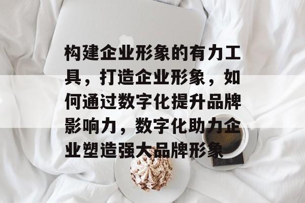 构建企业形象的有力工具，打造企业形象，如何通过数字化提升品牌影响力，数字化助力企业塑造强大品牌形象