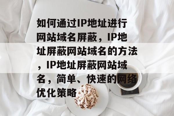 如何通过IP地址进行网站域名屏蔽，IP地址屏蔽网站域名的方法，IP地址屏蔽网站域名，简单、快速的网络优化策略