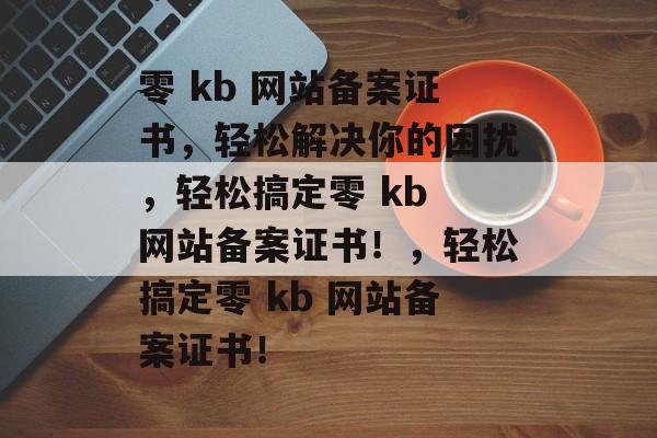 零 kb 网站备案证书，轻松解决你的困扰，轻松搞定零 kb 网站备案证书！，轻松搞定零 kb 网站备案证书！