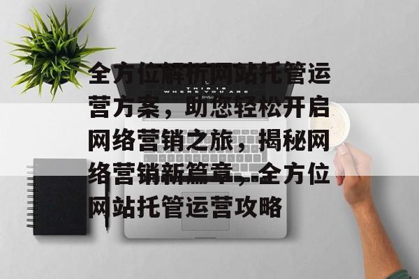 全方位解析网站托管运营方案，助您轻松开启网络营销之旅，揭秘网络营销新篇章，全方位网站托管运营攻略