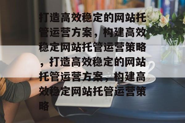 打造高效稳定的网站托管运营方案，构建高效稳定网站托管运营策略，打造高效稳定的网站托管运营方案，构建高效稳定网站托管运营策略