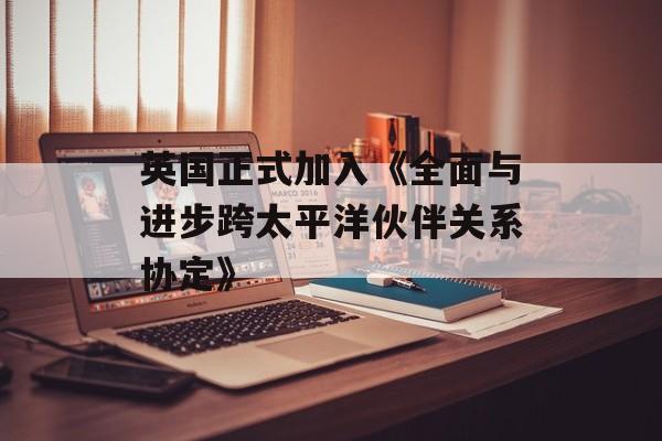 英国正式加入《全面与进步跨太平洋伙伴关系协定》