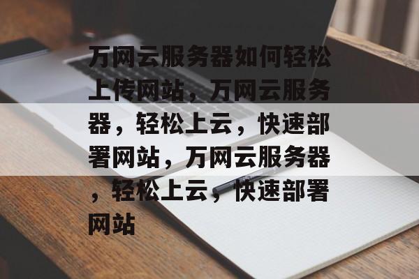 万网云服务器如何轻松上传网站，万网云服务器，轻松上云，快速部署网站，万网云服务器，轻松上云，快速部署网站