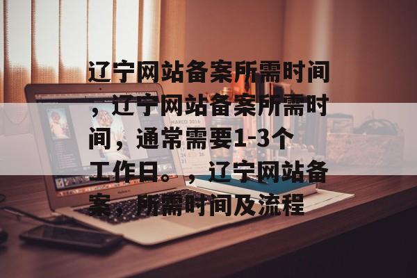 辽宁网站备案所需时间，辽宁网站备案所需时间，通常需要1-3个工作日。，辽宁网站备案，所需时间及流程