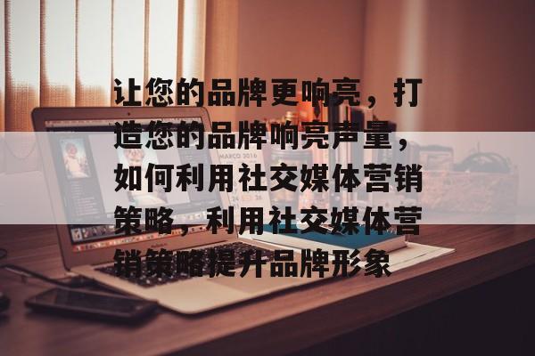 让您的品牌更响亮，打造您的品牌响亮声量，如何利用社交媒体营销策略，利用社交媒体营销策略提升品牌形象