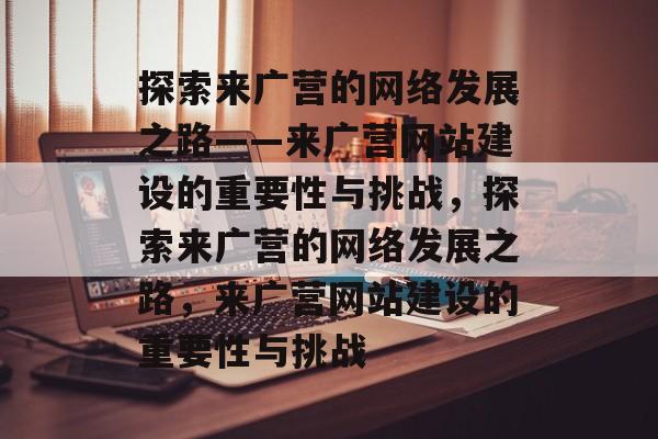 探索来广营的网络发展之路——来广营网站建设的重要性与挑战，探索来广营的网络发展之路，来广营网站建设的重要性与挑战