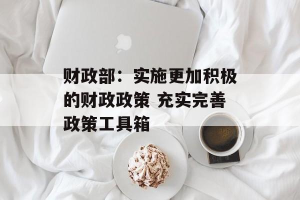 财政部：实施更加积极的财政政策 充实完善政策工具箱