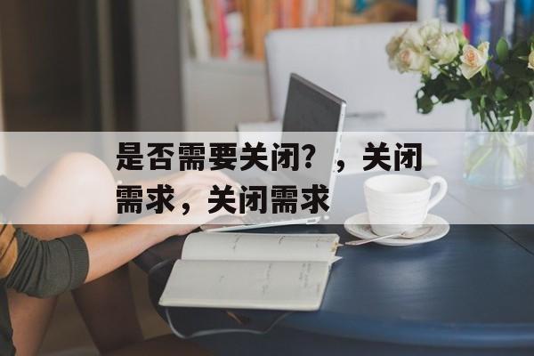 是否需要关闭？，关闭需求，关闭需求