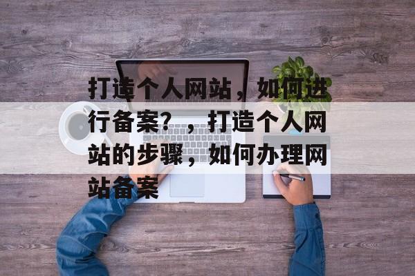 打造个人网站，如何进行备案？，打造个人网站的步骤，如何办理网站备案