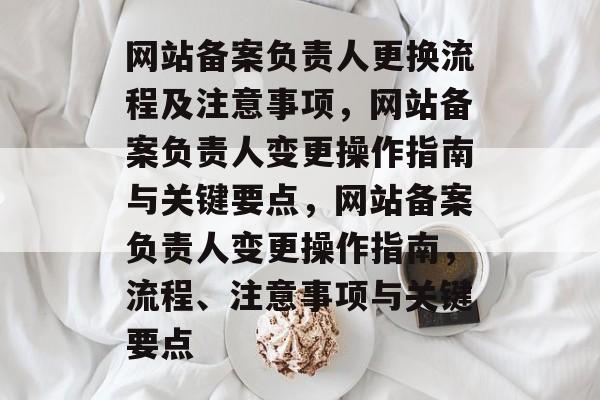 网站备案负责人更换流程及注意事项，网站备案负责人变更操作指南与关键要点，网站备案负责人变更操作指南，流程、注意事项与关键要点