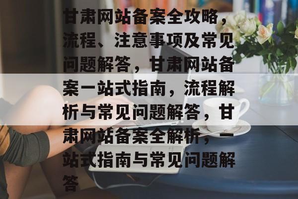 甘肃网站备案全攻略，流程、注意事项及常见问题解答，甘肃网站备案一站式指南，流程解析与常见问题解答，甘肃网站备案全解析，一站式指南与常见问题解答