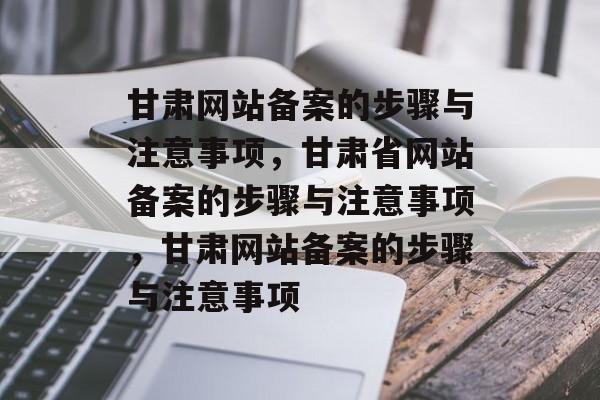 甘肃网站备案的步骤与注意事项，甘肃省网站备案的步骤与注意事项，甘肃网站备案的步骤与注意事项