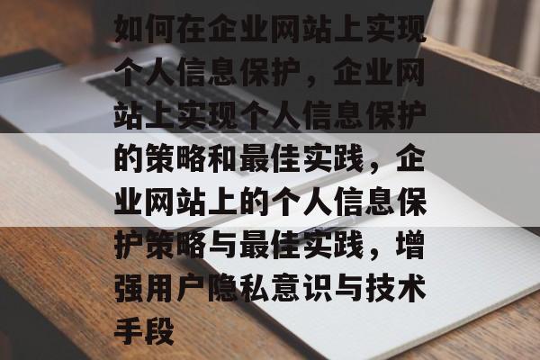 如何在企业网站上实现个人信息保护，企业网站上实现个人信息保护的策略和最佳实践，企业网站上的个人信息保护策略与最佳实践，增强用户隐私意识与技术手段