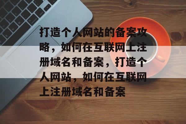 打造个人网站的备案攻略，如何在互联网上注册域名和备案，打造个人网站，如何在互联网上注册域名和备案