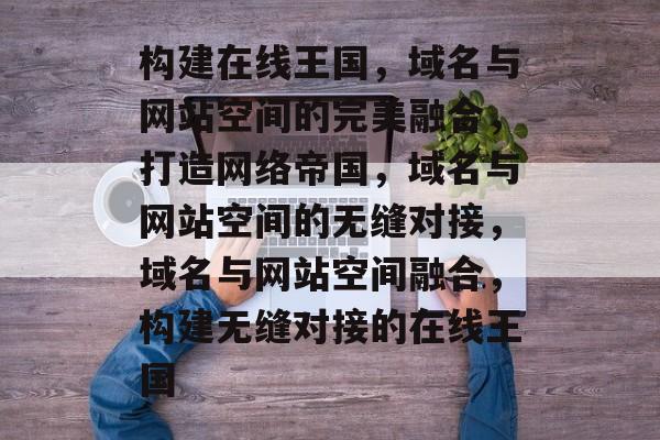 构建在线王国，域名与网站空间的完美融合，打造网络帝国，域名与网站空间的无缝对接，域名与网站空间融合，构建无缝对接的在线王国