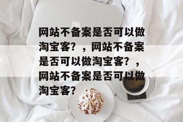 网站不备案是否可以做淘宝客？，网站不备案是否可以做淘宝客？，网站不备案是否可以做淘宝客？