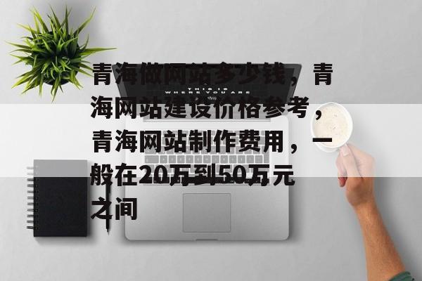 青海做网站多少钱，青海网站建设价格参考，青海网站制作费用，一般在20万到50万元之间
