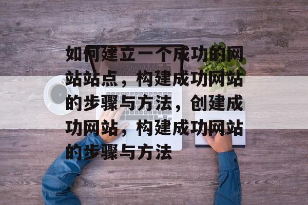 如何建立一个成功的网站站点，构建成功网站的步骤与方法，创建成功网站，构建成功网站的步骤与方法