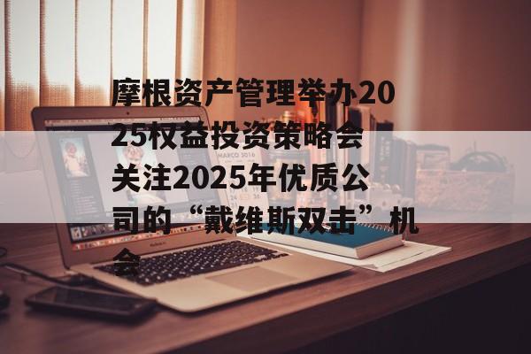 摩根资产管理举办2025权益投资策略会 关注2025年优质公司的“戴维斯双击”机会